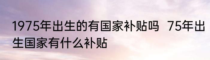 1975年出生的有国家补贴吗  75年出生国家有什么补贴