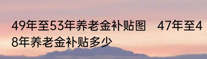 49年至53年养老金补贴图   47年至48年养老金补贴多少