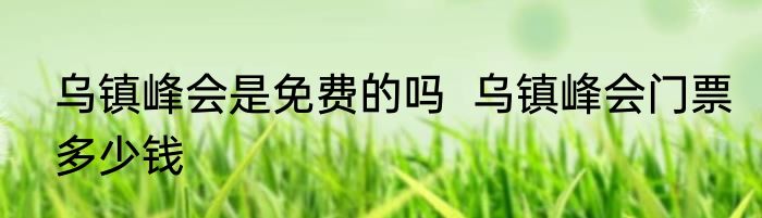 乌镇峰会是免费的吗  乌镇峰会门票多少钱