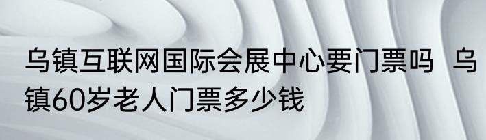 乌镇互联网国际会展中心要门票吗  乌镇60岁老人门票多少钱