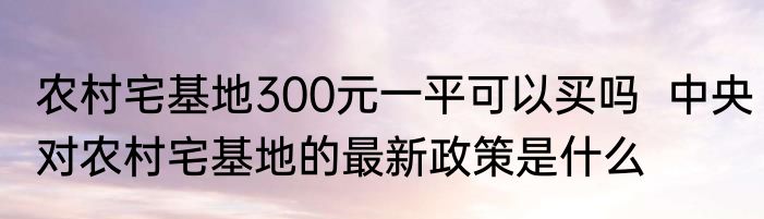 农村宅基地300元一平可以买吗  中央对农村宅基地的最新政策是什么