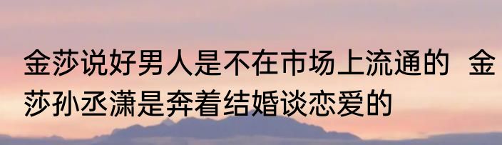金莎说好男人是不在市场上流通的  金莎孙丞潇是奔着结婚谈恋爱的