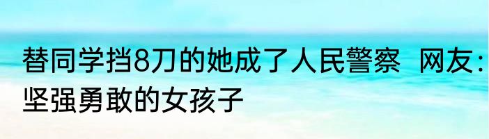 替同学挡8刀的她成了人民警察  网友：坚强勇敢的女孩子