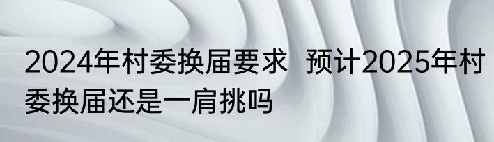 2024年村委换届要求  预计2025年村委换届还是一肩挑吗