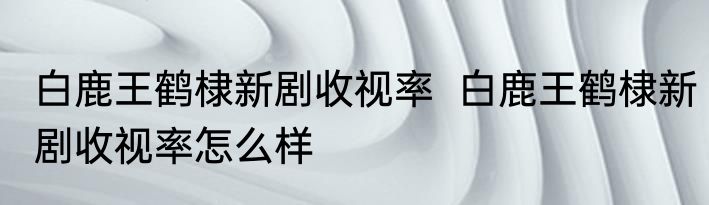 白鹿王鹤棣新剧收视率  	白鹿王鹤棣新剧收视率怎么样