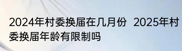 2024年村委换届在几月份  2025年村委换届年龄有限制吗