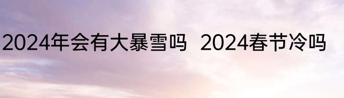 2024年会有大暴雪吗  2024春节冷吗