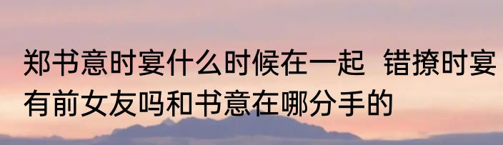 郑书意时宴什么时候在一起  错撩时宴有前女友吗和书意在哪分手的