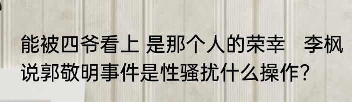 能被四爷看上 是那个人的荣幸   李枫说郭敬明事件是性骚扰什么操作？