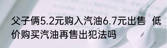 父子俩5.2元购入汽油6.7元出售  低价购买汽油再售出犯法吗