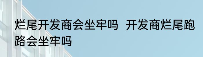 烂尾开发商会坐牢吗  开发商烂尾跑路会坐牢吗