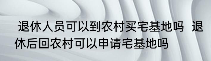  退休人员可以到农村买宅基地吗  退休后回农村可以申请宅基地吗