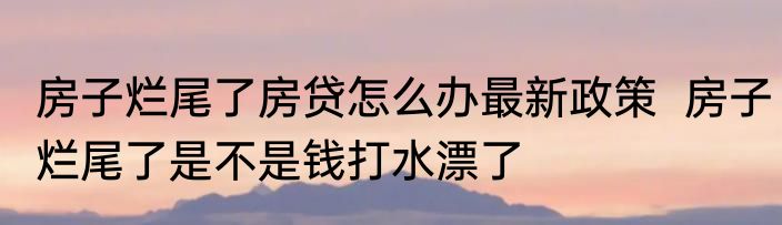 房子烂尾了房贷怎么办最新政策  房子烂尾了是不是钱打水漂了