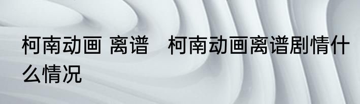 柯南动画 离谱   柯南动画离谱剧情什么情况
