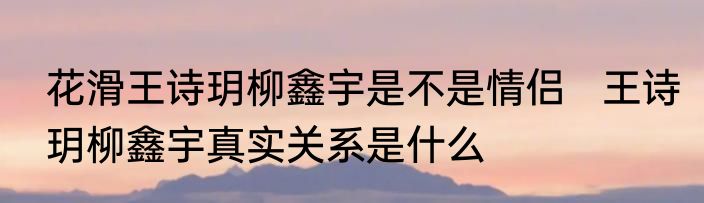 花滑王诗玥柳鑫宇是不是情侣   王诗玥柳鑫宇真实关系是什么