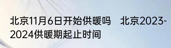 北京11月6日开始供暖吗   北京2023-2024供暖期起止时间