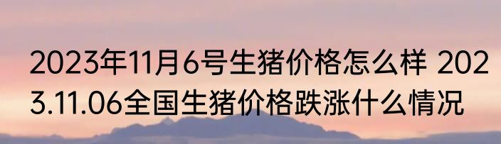 2023年11月6号生猪价格怎么样 2023.11.06全国生猪价格跌涨什么情况