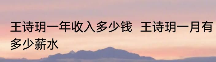 王诗玥一年收入多少钱  王诗玥一月有多少薪水