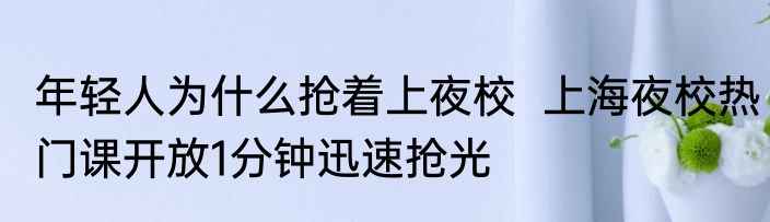 年轻人为什么抢着上夜校  上海夜校热门课开放1分钟迅速抢光