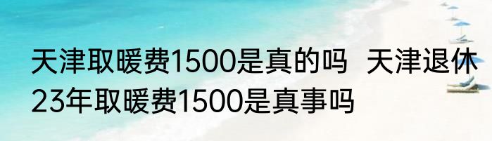 天津取暖费1500是真的吗  天津退休23年取暖费1500是真事吗