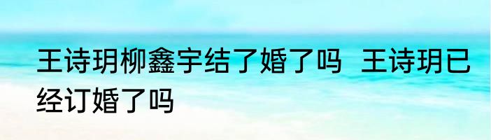 王诗玥柳鑫宇结了婚了吗  王诗玥已经订婚了吗