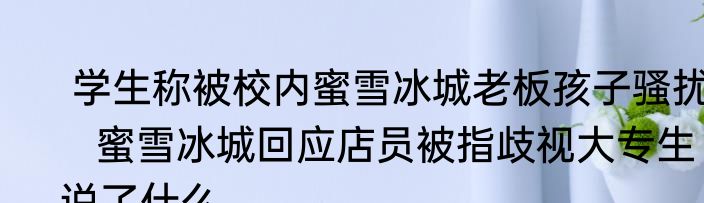  学生称被校内蜜雪冰城老板孩子骚扰    蜜雪冰城回应店员被指歧视大专生说了什么