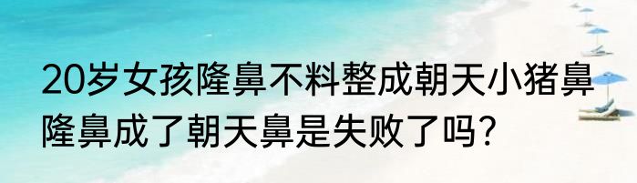 20岁女孩隆鼻不料整成朝天小猪鼻  隆鼻成了朝天鼻是失败了吗?