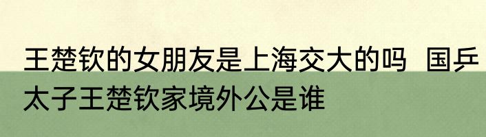 王楚钦的女朋友是上海交大的吗  国乒太子王楚钦家境外公是谁