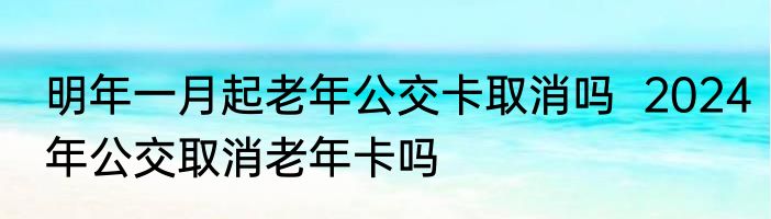 明年一月起老年公交卡取消吗  2024年公交取消老年卡吗