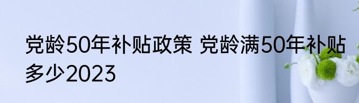 党龄50年补贴政策 党龄满50年补贴多少2023