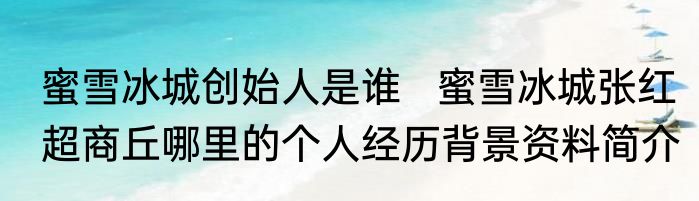 蜜雪冰城创始人是谁   蜜雪冰城张红超商丘哪里的个人经历背景资料简介