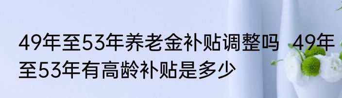 49年至53年养老金补贴调整吗  49年至53年有高龄补贴是多少
