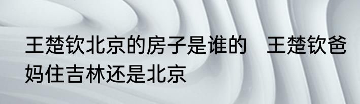 王楚钦北京的房子是谁的   王楚钦爸妈住吉林还是北京