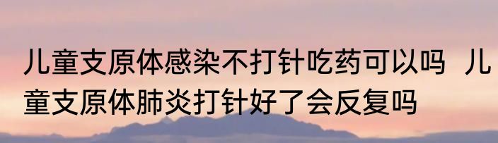 儿童支原体感染不打针吃药可以吗  儿童支原体肺炎打针好了会反复吗