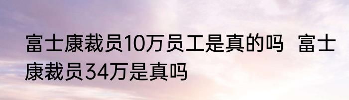 富士康裁员10万员工是真的吗  富士康裁员34万是真吗