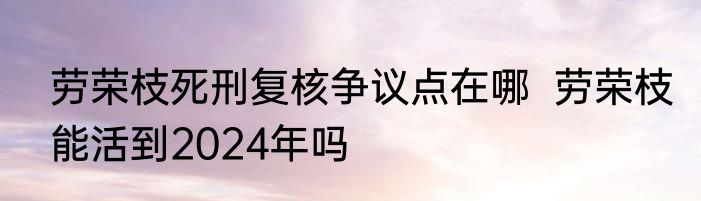 劳荣枝死刑复核争议点在哪  劳荣枝能活到2024年吗
