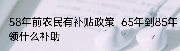 58年前农民有补贴政策  65年到85年领什么补助