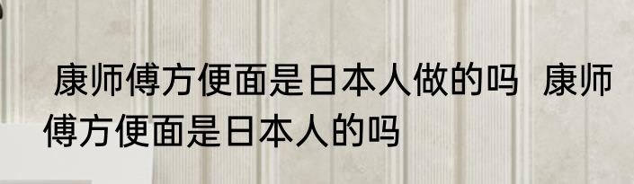  康师傅方便面是日本人做的吗  康师傅方便面是日本人的吗