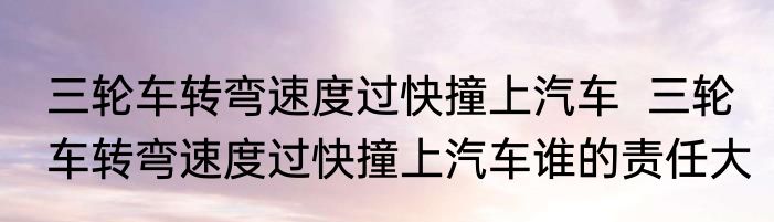 三轮车转弯速度过快撞上汽车  三轮车转弯速度过快撞上汽车谁的责任大