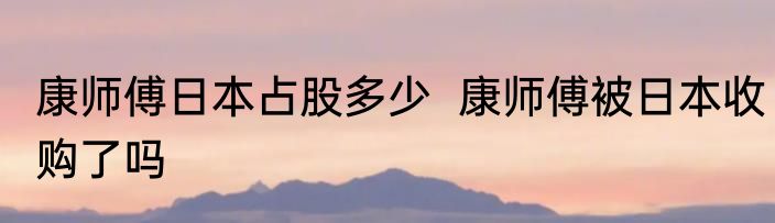 康师傅日本占股多少  康师傅被日本收购了吗