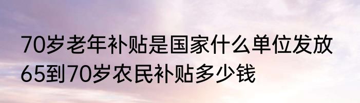 70岁老年补贴是国家什么单位发放   65到70岁农民补贴多少钱