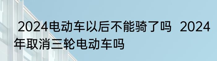  2024电动车以后不能骑了吗  2024年取消三轮电动车吗