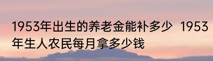1953年出生的养老金能补多少  1953年生人农民每月拿多少钱