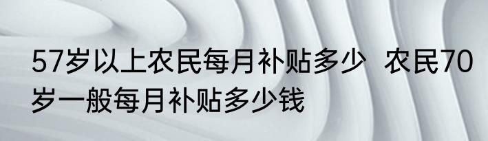 57岁以上农民每月补贴多少  农民70岁一般每月补贴多少钱