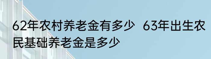 62年农村养老金有多少  63年出生农民基础养老金是多少 
