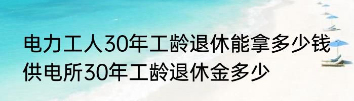电力工人30年工龄退休能拿多少钱  供电所30年工龄退休金多少