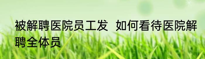 被解聘医院员工发  如何看待医院解聘全体员