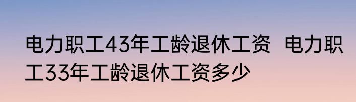 电力职工43年工龄退休工资  电力职工33年工龄退休工资多少