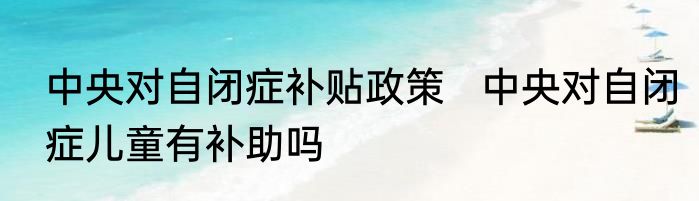 中央对自闭症补贴政策   中央对自闭症儿童有补助吗