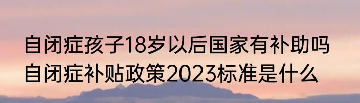 自闭症孩子18岁以后国家有补助吗   自闭症补贴政策2023标准是什么